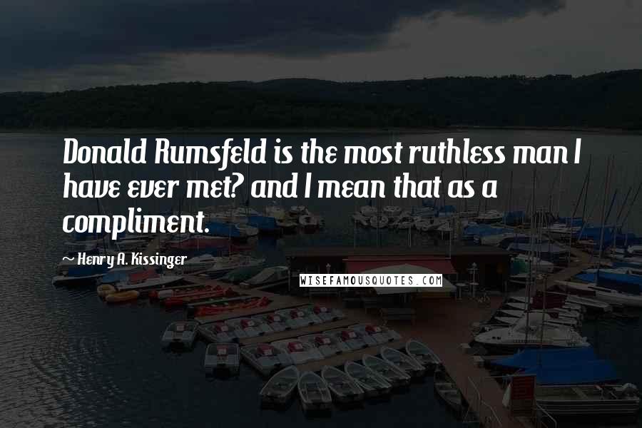 Henry A. Kissinger Quotes: Donald Rumsfeld is the most ruthless man I have ever met? and I mean that as a compliment.