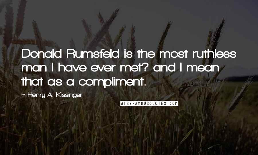 Henry A. Kissinger Quotes: Donald Rumsfeld is the most ruthless man I have ever met? and I mean that as a compliment.