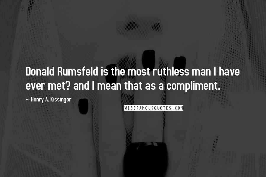 Henry A. Kissinger Quotes: Donald Rumsfeld is the most ruthless man I have ever met? and I mean that as a compliment.