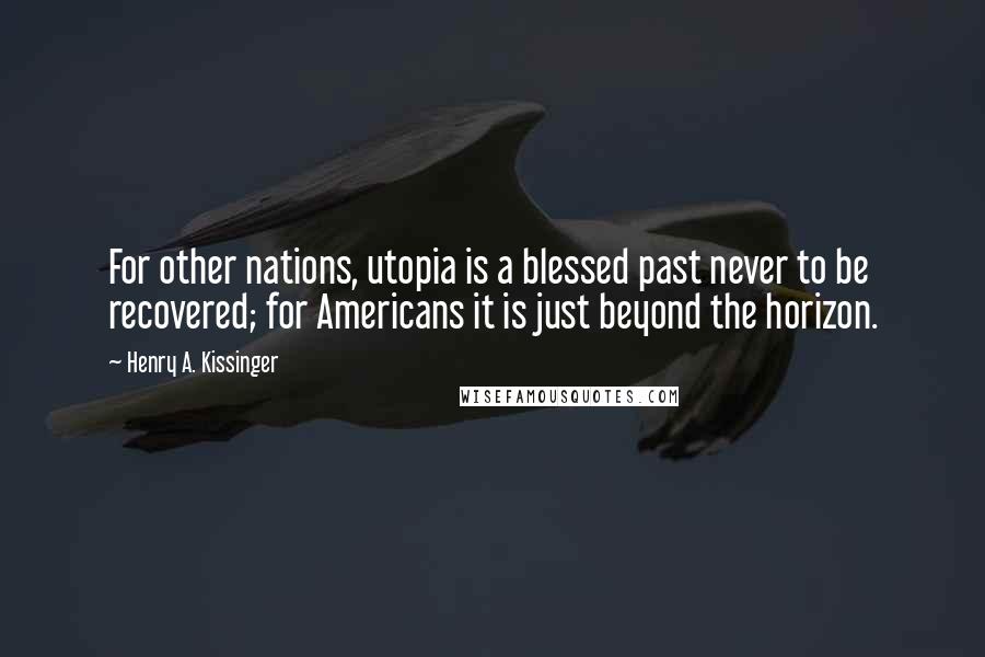 Henry A. Kissinger Quotes: For other nations, utopia is a blessed past never to be recovered; for Americans it is just beyond the horizon.