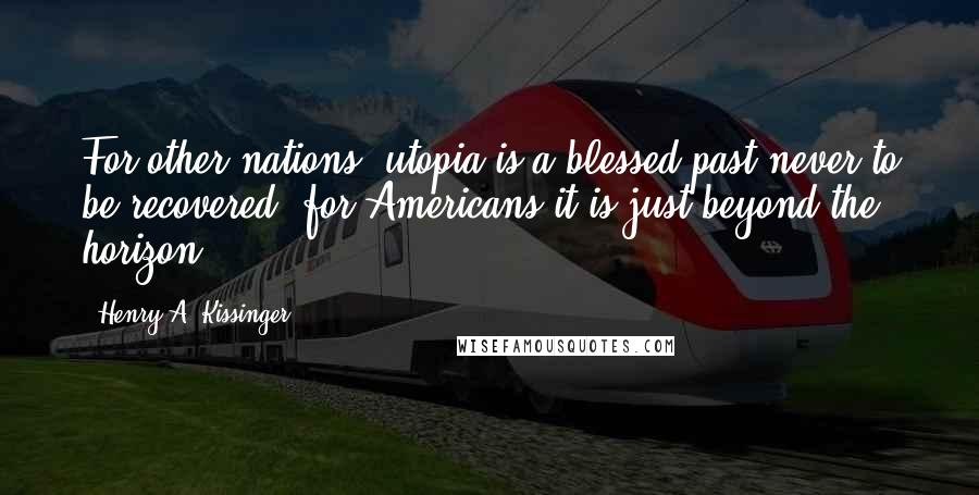 Henry A. Kissinger Quotes: For other nations, utopia is a blessed past never to be recovered; for Americans it is just beyond the horizon.