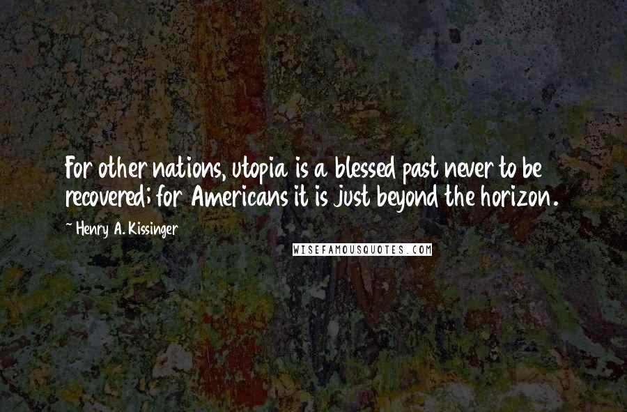 Henry A. Kissinger Quotes: For other nations, utopia is a blessed past never to be recovered; for Americans it is just beyond the horizon.