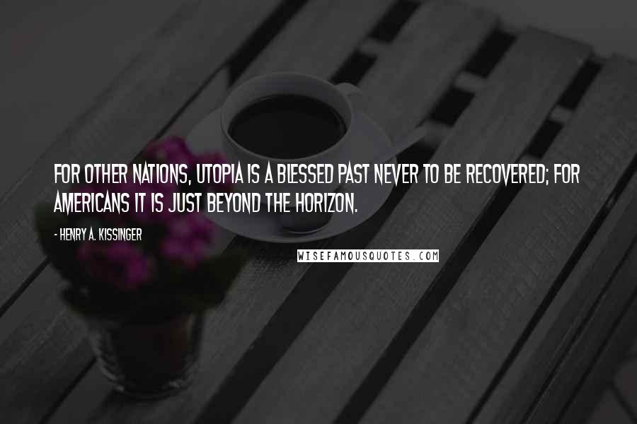 Henry A. Kissinger Quotes: For other nations, utopia is a blessed past never to be recovered; for Americans it is just beyond the horizon.