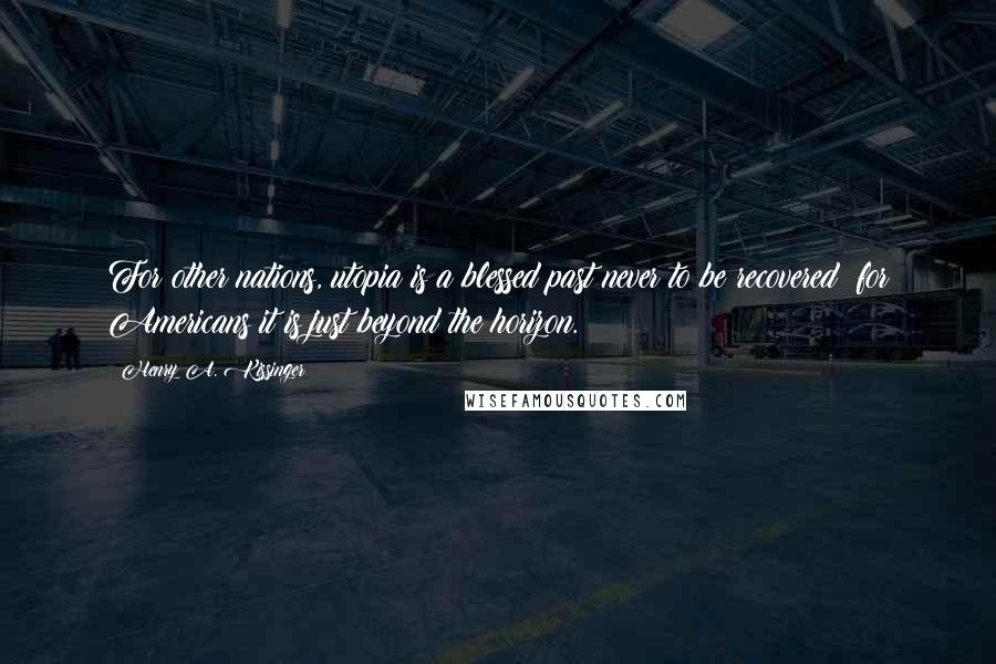 Henry A. Kissinger Quotes: For other nations, utopia is a blessed past never to be recovered; for Americans it is just beyond the horizon.