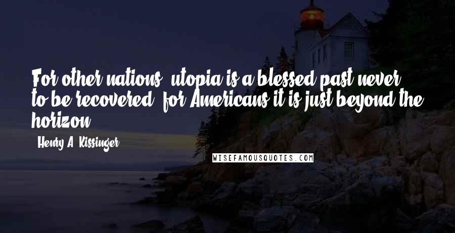 Henry A. Kissinger Quotes: For other nations, utopia is a blessed past never to be recovered; for Americans it is just beyond the horizon.