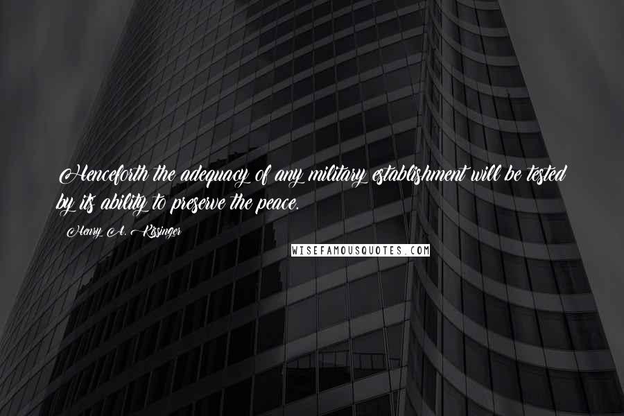 Henry A. Kissinger Quotes: Henceforth the adequacy of any military establishment will be tested by its ability to preserve the peace.