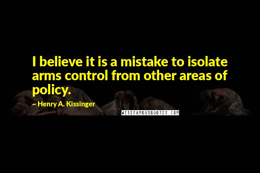 Henry A. Kissinger Quotes: I believe it is a mistake to isolate arms control from other areas of policy.