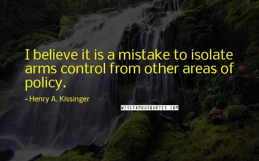 Henry A. Kissinger Quotes: I believe it is a mistake to isolate arms control from other areas of policy.