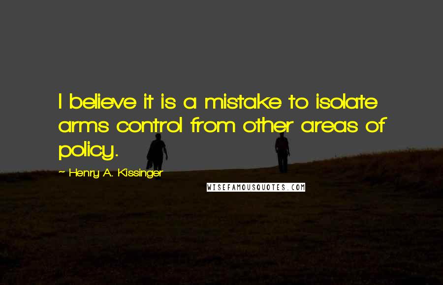 Henry A. Kissinger Quotes: I believe it is a mistake to isolate arms control from other areas of policy.