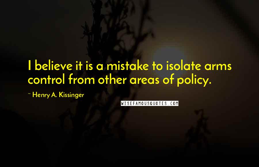 Henry A. Kissinger Quotes: I believe it is a mistake to isolate arms control from other areas of policy.