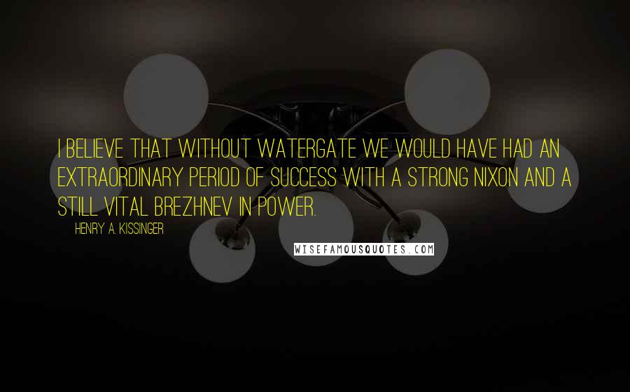 Henry A. Kissinger Quotes: I believe that without Watergate we would have had an extraordinary period of success with a strong Nixon and a still vital Brezhnev in power.