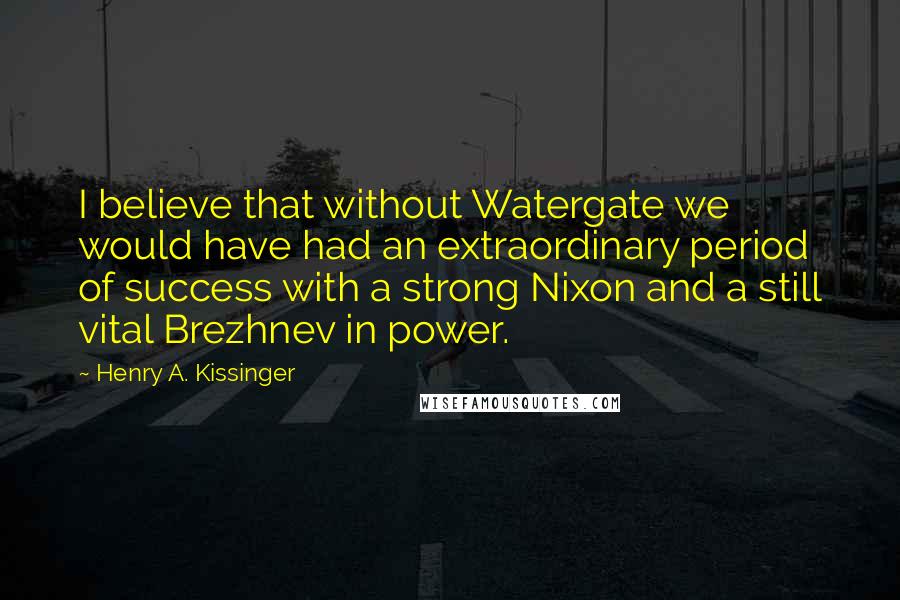 Henry A. Kissinger Quotes: I believe that without Watergate we would have had an extraordinary period of success with a strong Nixon and a still vital Brezhnev in power.