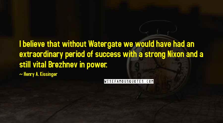 Henry A. Kissinger Quotes: I believe that without Watergate we would have had an extraordinary period of success with a strong Nixon and a still vital Brezhnev in power.