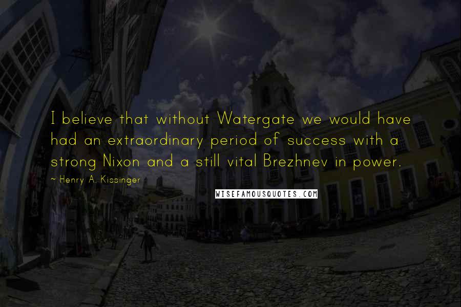 Henry A. Kissinger Quotes: I believe that without Watergate we would have had an extraordinary period of success with a strong Nixon and a still vital Brezhnev in power.