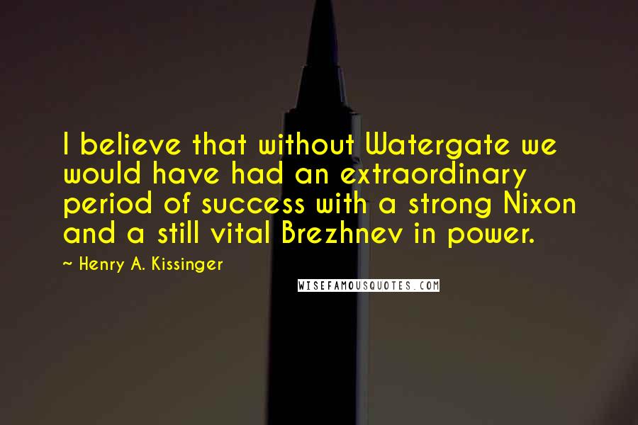 Henry A. Kissinger Quotes: I believe that without Watergate we would have had an extraordinary period of success with a strong Nixon and a still vital Brezhnev in power.