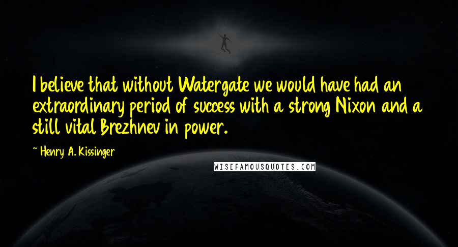 Henry A. Kissinger Quotes: I believe that without Watergate we would have had an extraordinary period of success with a strong Nixon and a still vital Brezhnev in power.