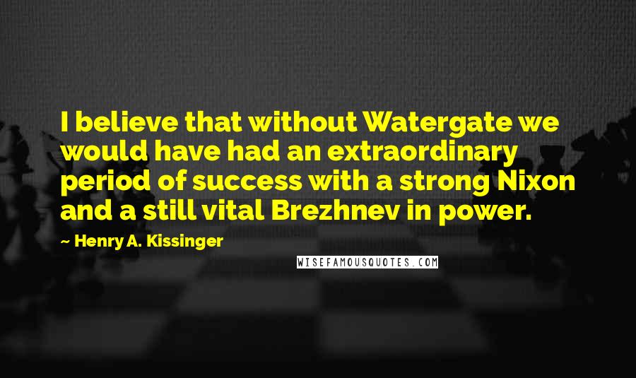 Henry A. Kissinger Quotes: I believe that without Watergate we would have had an extraordinary period of success with a strong Nixon and a still vital Brezhnev in power.