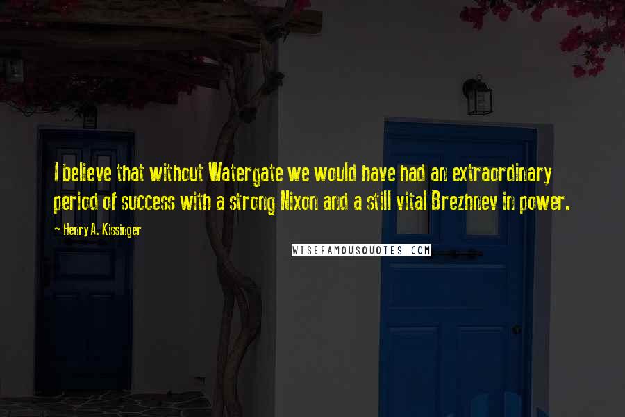 Henry A. Kissinger Quotes: I believe that without Watergate we would have had an extraordinary period of success with a strong Nixon and a still vital Brezhnev in power.