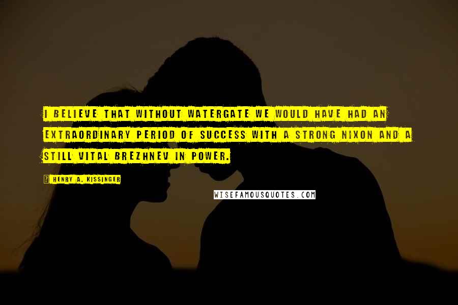 Henry A. Kissinger Quotes: I believe that without Watergate we would have had an extraordinary period of success with a strong Nixon and a still vital Brezhnev in power.