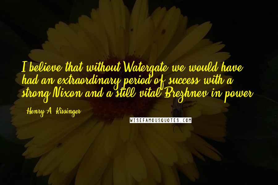 Henry A. Kissinger Quotes: I believe that without Watergate we would have had an extraordinary period of success with a strong Nixon and a still vital Brezhnev in power.