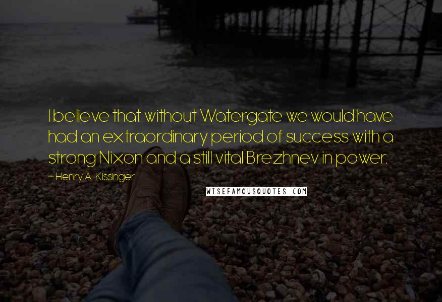 Henry A. Kissinger Quotes: I believe that without Watergate we would have had an extraordinary period of success with a strong Nixon and a still vital Brezhnev in power.