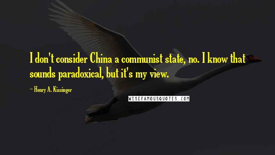 Henry A. Kissinger Quotes: I don't consider China a communist state, no. I know that sounds paradoxical, but it's my view.