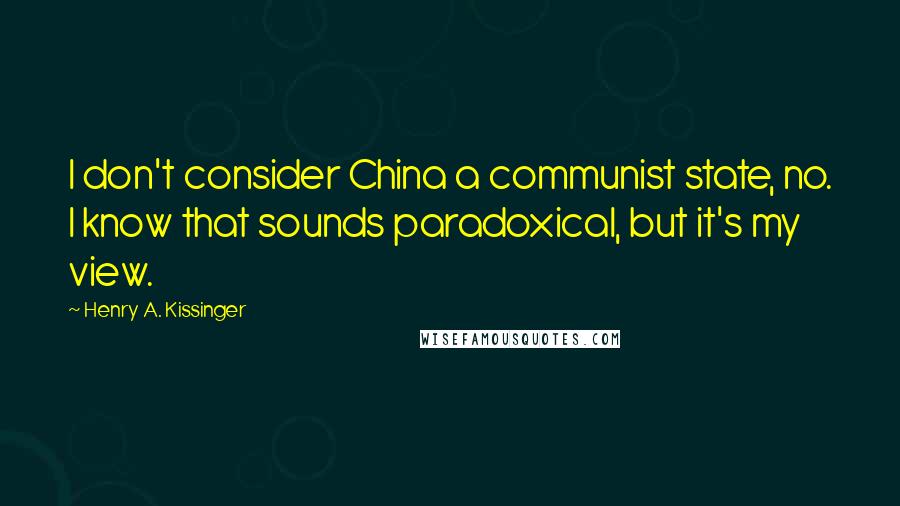 Henry A. Kissinger Quotes: I don't consider China a communist state, no. I know that sounds paradoxical, but it's my view.