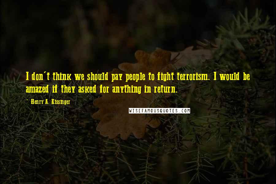 Henry A. Kissinger Quotes: I don't think we should pay people to fight terrorism. I would be amazed if they asked for anything in return.