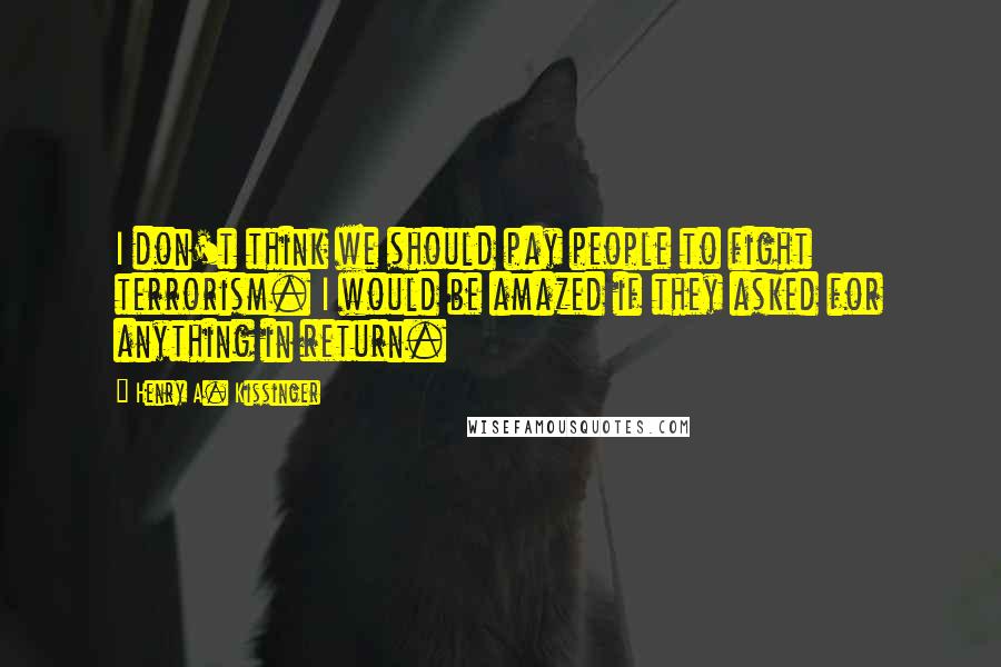 Henry A. Kissinger Quotes: I don't think we should pay people to fight terrorism. I would be amazed if they asked for anything in return.