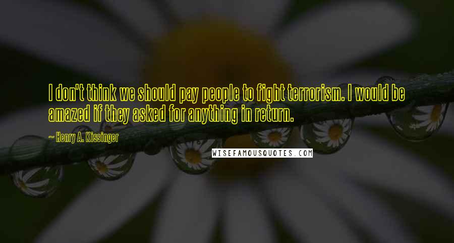 Henry A. Kissinger Quotes: I don't think we should pay people to fight terrorism. I would be amazed if they asked for anything in return.