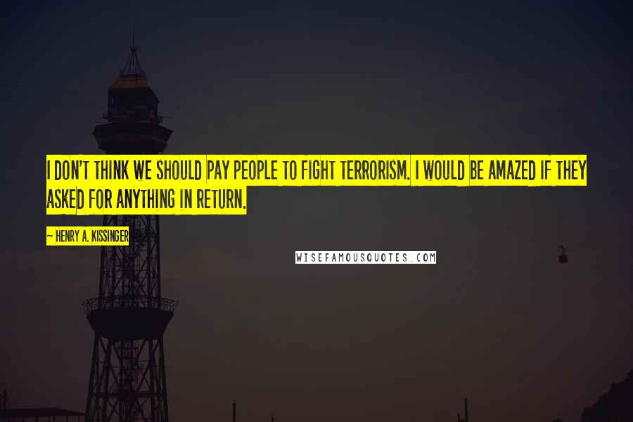 Henry A. Kissinger Quotes: I don't think we should pay people to fight terrorism. I would be amazed if they asked for anything in return.