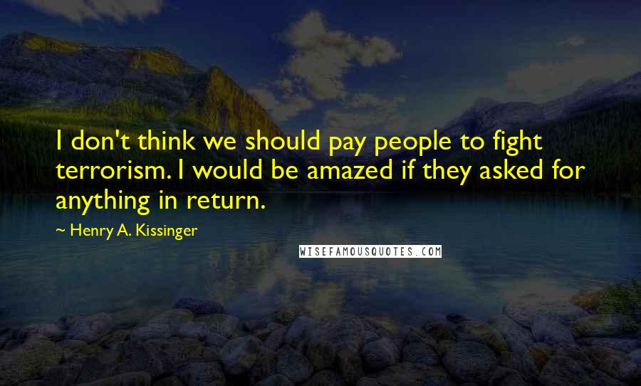 Henry A. Kissinger Quotes: I don't think we should pay people to fight terrorism. I would be amazed if they asked for anything in return.