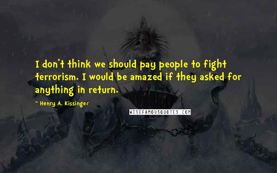 Henry A. Kissinger Quotes: I don't think we should pay people to fight terrorism. I would be amazed if they asked for anything in return.