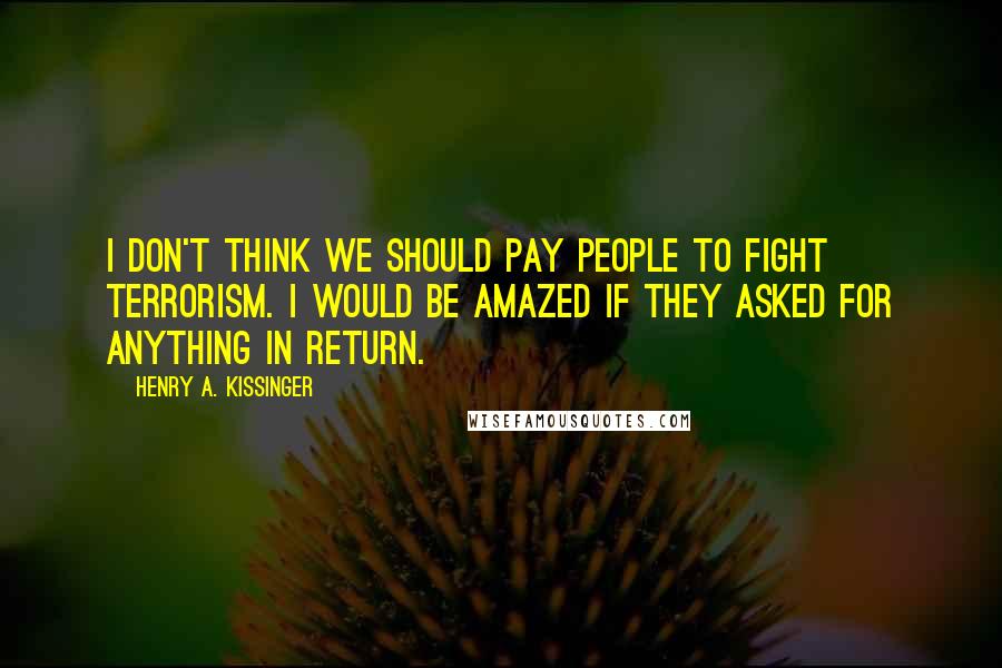 Henry A. Kissinger Quotes: I don't think we should pay people to fight terrorism. I would be amazed if they asked for anything in return.