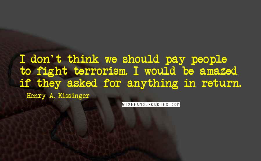 Henry A. Kissinger Quotes: I don't think we should pay people to fight terrorism. I would be amazed if they asked for anything in return.