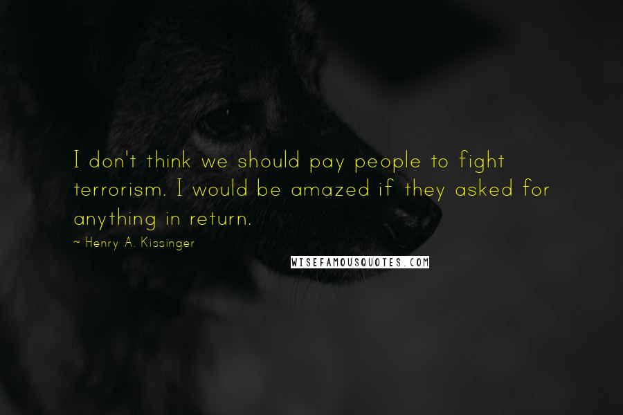 Henry A. Kissinger Quotes: I don't think we should pay people to fight terrorism. I would be amazed if they asked for anything in return.