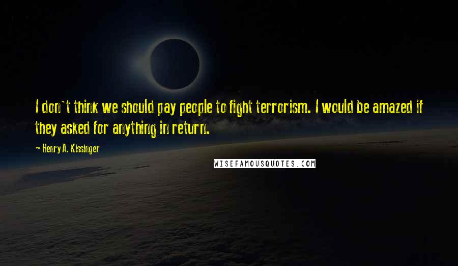 Henry A. Kissinger Quotes: I don't think we should pay people to fight terrorism. I would be amazed if they asked for anything in return.