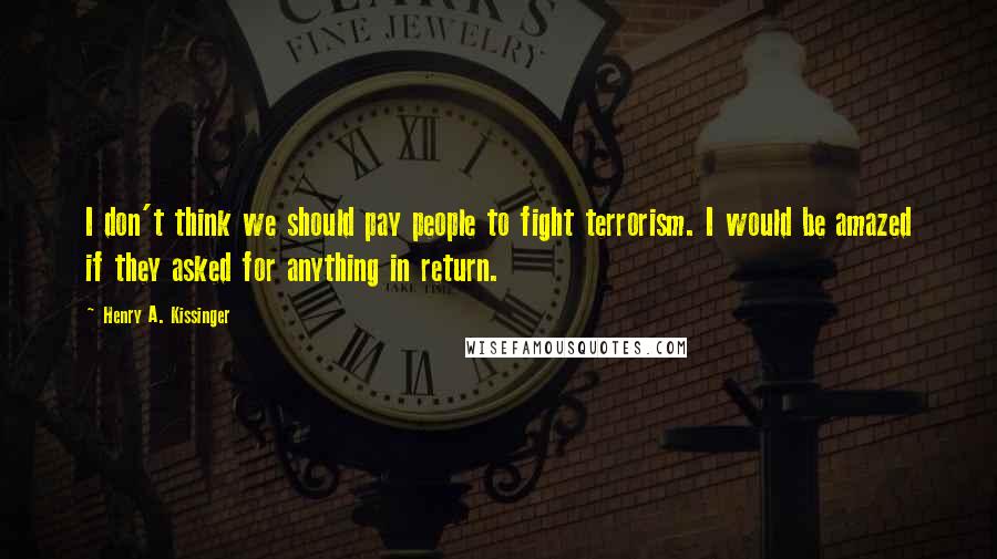 Henry A. Kissinger Quotes: I don't think we should pay people to fight terrorism. I would be amazed if they asked for anything in return.