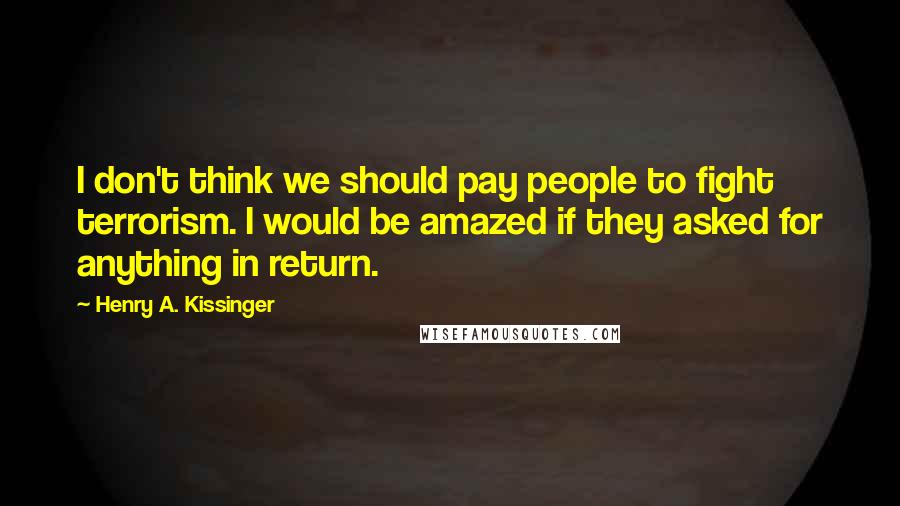 Henry A. Kissinger Quotes: I don't think we should pay people to fight terrorism. I would be amazed if they asked for anything in return.