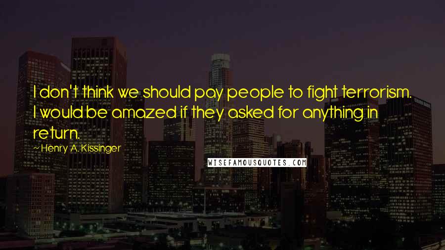 Henry A. Kissinger Quotes: I don't think we should pay people to fight terrorism. I would be amazed if they asked for anything in return.