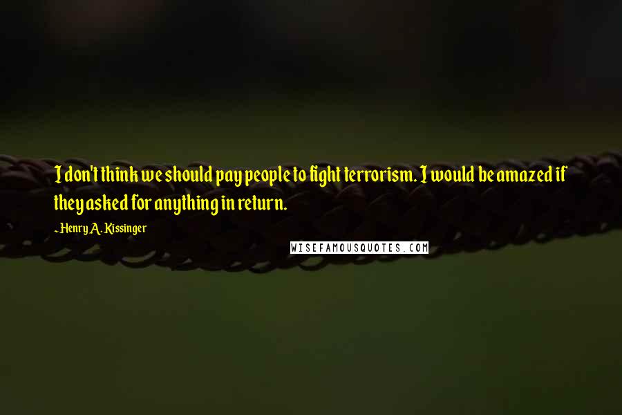 Henry A. Kissinger Quotes: I don't think we should pay people to fight terrorism. I would be amazed if they asked for anything in return.