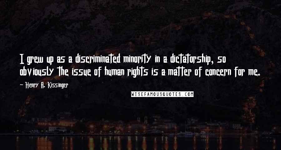 Henry A. Kissinger Quotes: I grew up as a discriminated minority in a dictatorship, so obviously the issue of human rights is a matter of concern for me.