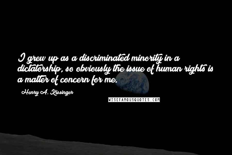 Henry A. Kissinger Quotes: I grew up as a discriminated minority in a dictatorship, so obviously the issue of human rights is a matter of concern for me.