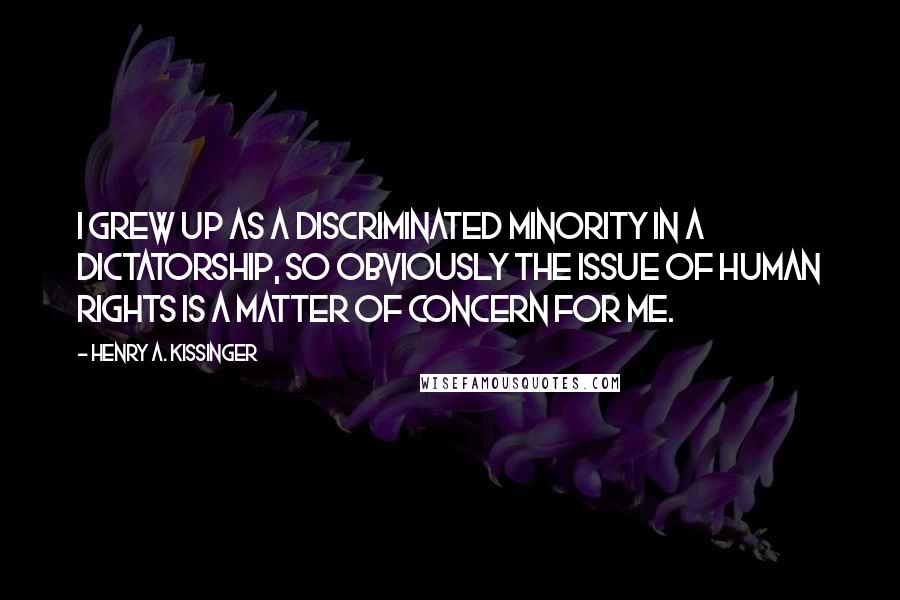 Henry A. Kissinger Quotes: I grew up as a discriminated minority in a dictatorship, so obviously the issue of human rights is a matter of concern for me.