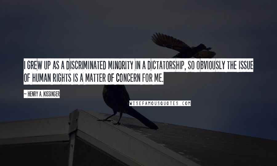 Henry A. Kissinger Quotes: I grew up as a discriminated minority in a dictatorship, so obviously the issue of human rights is a matter of concern for me.