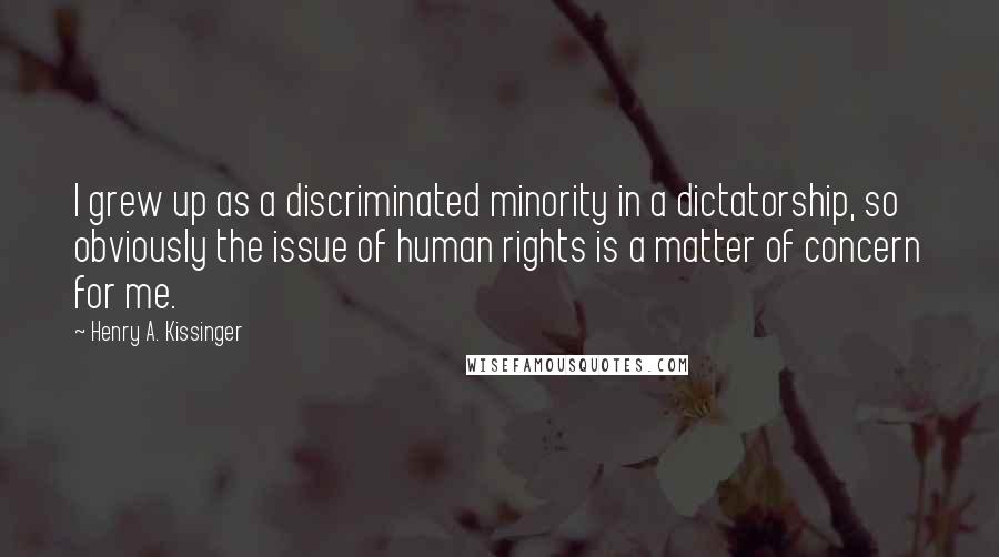 Henry A. Kissinger Quotes: I grew up as a discriminated minority in a dictatorship, so obviously the issue of human rights is a matter of concern for me.