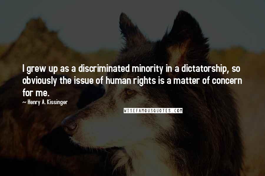 Henry A. Kissinger Quotes: I grew up as a discriminated minority in a dictatorship, so obviously the issue of human rights is a matter of concern for me.