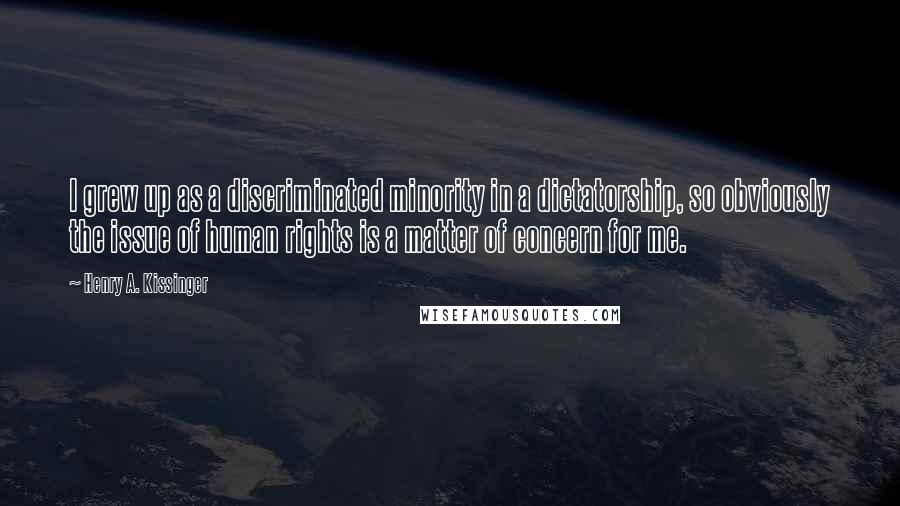 Henry A. Kissinger Quotes: I grew up as a discriminated minority in a dictatorship, so obviously the issue of human rights is a matter of concern for me.