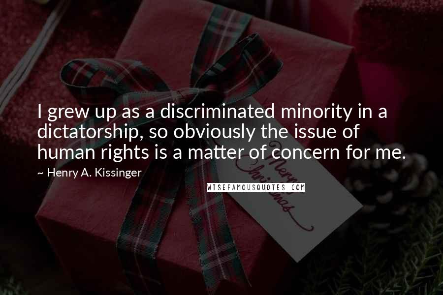 Henry A. Kissinger Quotes: I grew up as a discriminated minority in a dictatorship, so obviously the issue of human rights is a matter of concern for me.