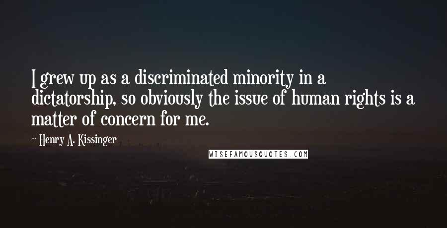 Henry A. Kissinger Quotes: I grew up as a discriminated minority in a dictatorship, so obviously the issue of human rights is a matter of concern for me.